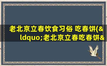 老北京立春饮食习俗 吃春饼(“老北京立春吃春饼”：百年传统饮食习俗)